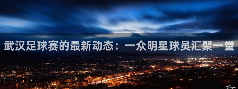 武汉足球赛的最新动态：一众明星球员汇聚一堂
